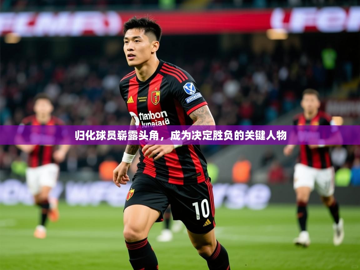 归化球员崭露头角,成为决定胜负的关键人物 归化球员崭露头角,成为决定胜负的关键人物