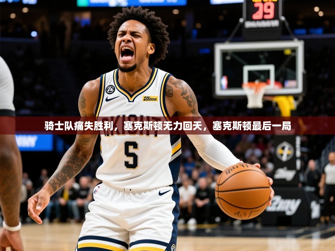 骑士队痛失胜利，塞克斯顿无力回天，塞克斯顿最后一局