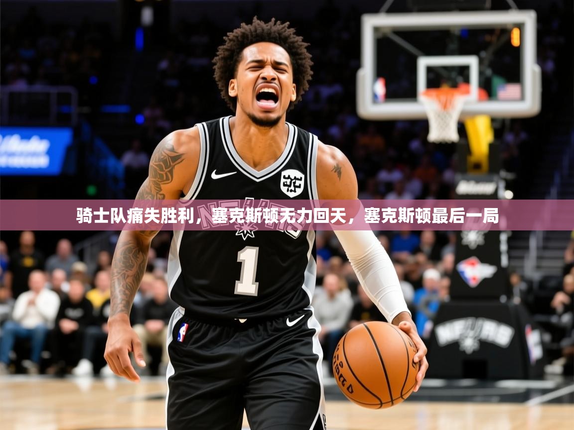 骑士队痛失胜利，塞克斯顿无力回天，塞克斯顿最后一局