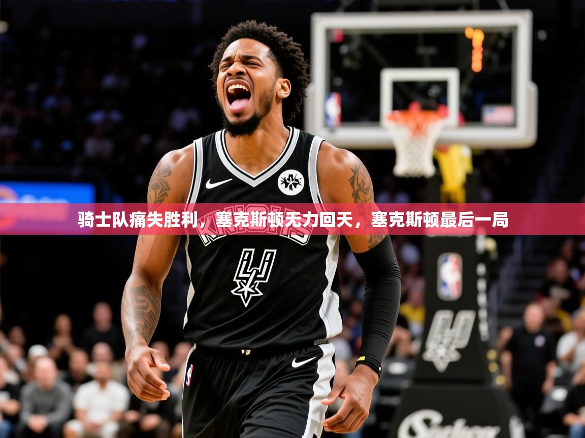 骑士队痛失胜利，塞克斯顿无力回天，塞克斯顿最后一局