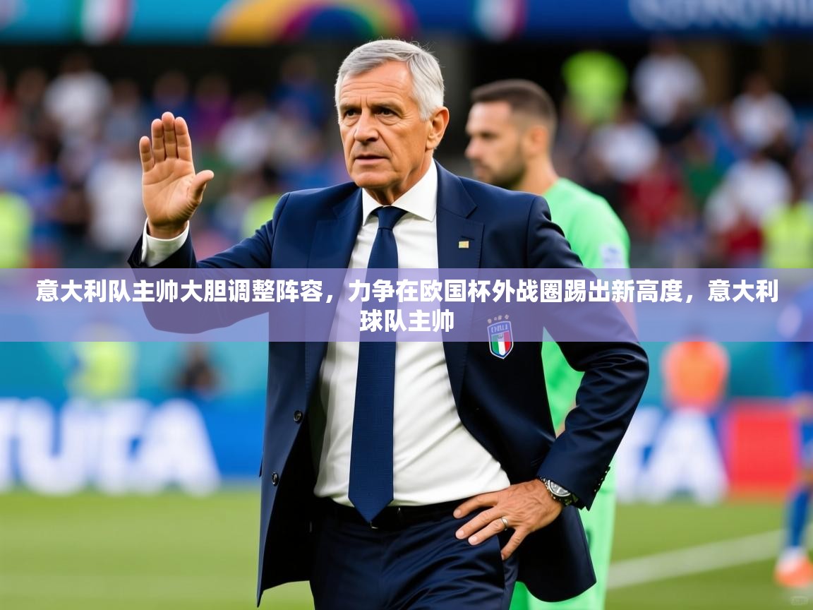 意大利队主帅大胆调整阵容，力争在欧国杯外战圈踢出新高度，意大利球队主帅
