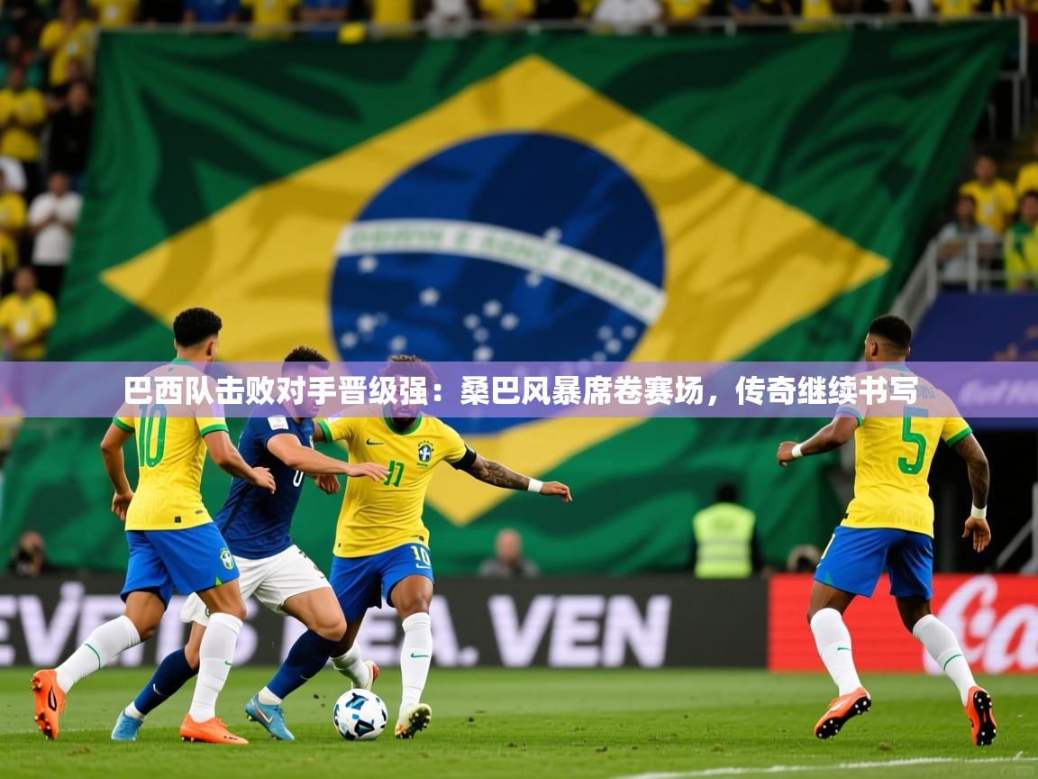 巴西队击败对手晋级强：桑巴风暴席卷赛场，传奇继续书写